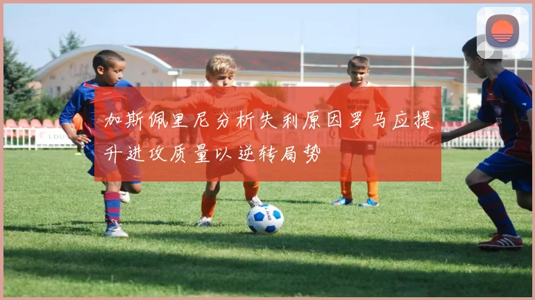 加斯佩里尼分析失利原因罗马应提升进攻质量以逆转局势