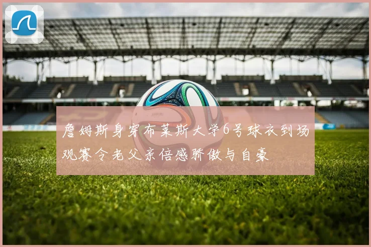 詹姆斯身穿布莱斯大学6号球衣到场观赛令老父亲倍感骄傲与自豪