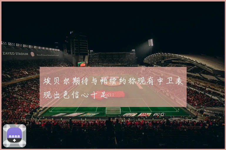 埃贝尔期待与帕续约称现有中卫表现出色信心十足