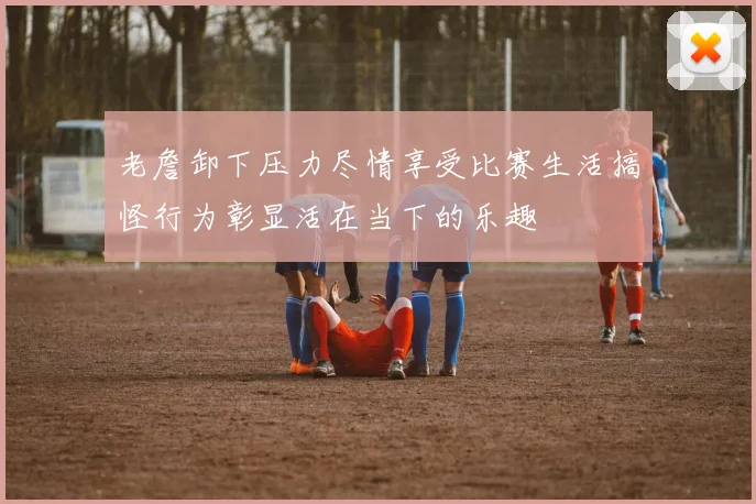 老詹卸下压力尽情享受比赛生活搞怪行为彰显活在当下的乐趣