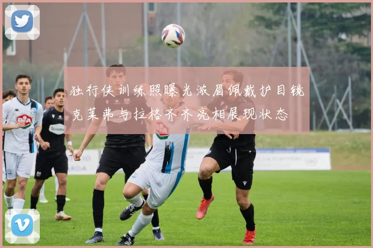 独行侠训练照曝光浓眉佩戴护目镜克莱弗与拉格齐齐亮相展现状态