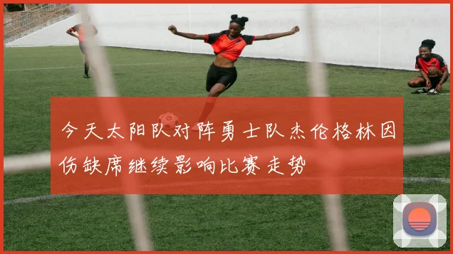 今天太阳队对阵勇士队杰伦格林因伤缺席继续影响比赛走势