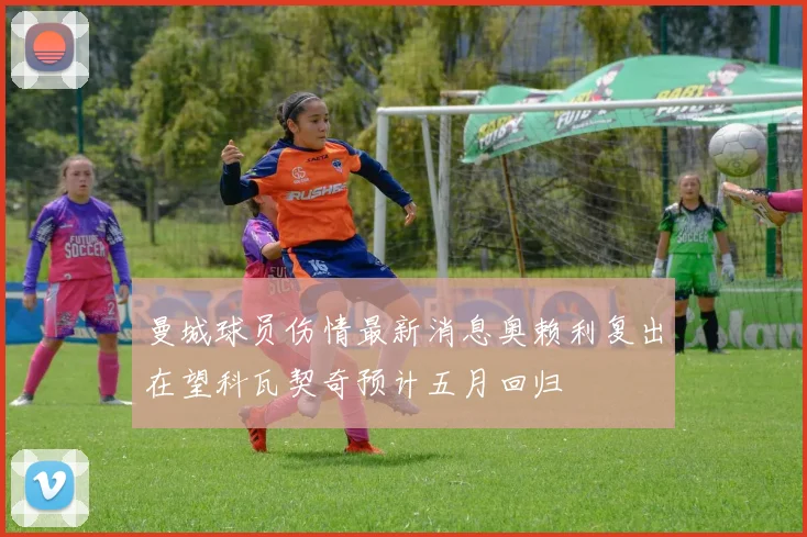 曼城球员伤情最新消息奥赖利复出在望科瓦契奇预计五月回归