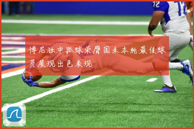 博尼独中孤球荣膺国米本轮最佳球员展现出色表现