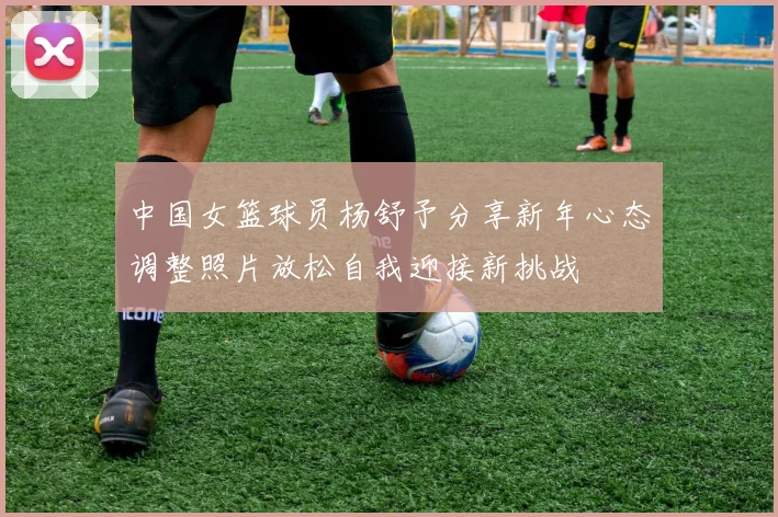 中国女篮球员杨舒予分享新年心态调整照片放松自我迎接新挑战