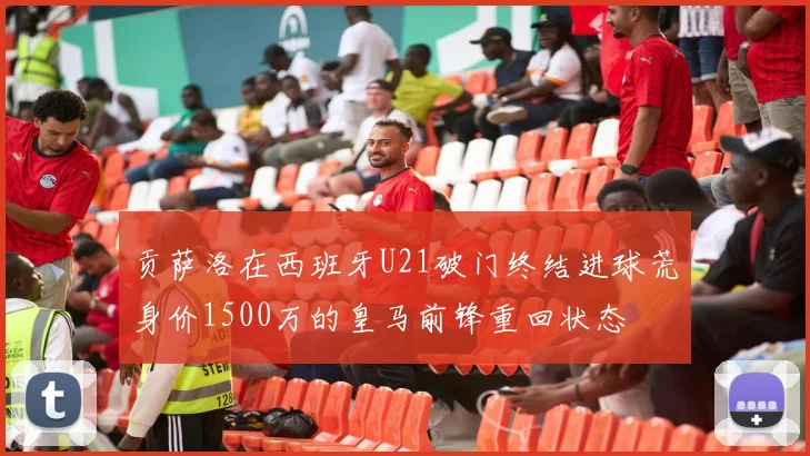 贡萨洛在西班牙U21破门终结进球荒身价1500万的皇马前锋重回状态