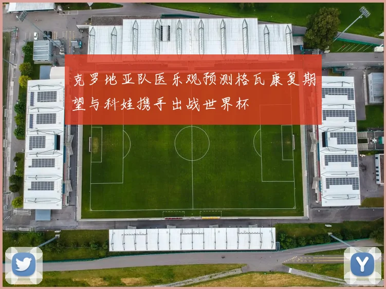 克罗地亚队医乐观预测格瓦康复期望与科娃携手出战世界杯