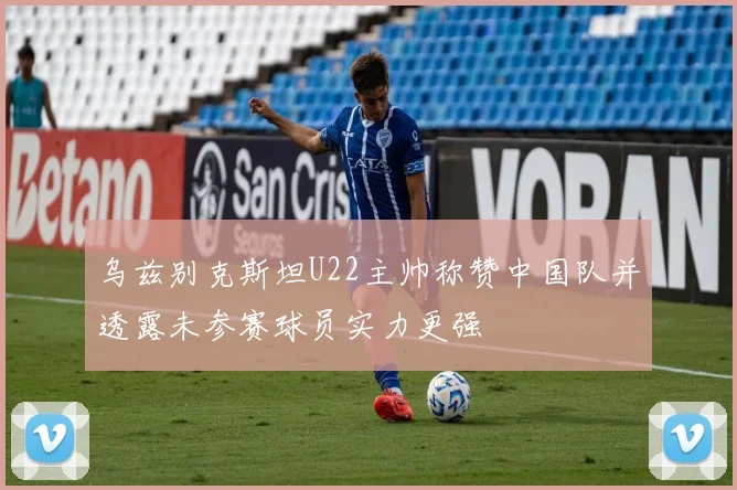 乌兹别克斯坦U22主帅称赞中国队并透露未参赛球员实力更强